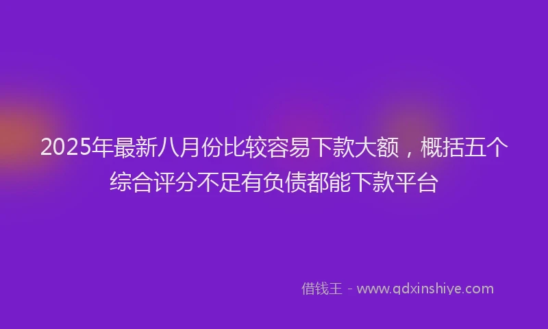 2025年最新八月份比较容易下款大额，概括五个综合评分不足有负债都能下款平台