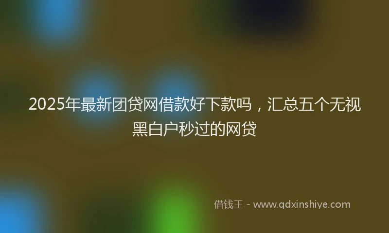 2025年最新团贷网借款好下款吗，汇总五个无视黑白户秒过的网贷