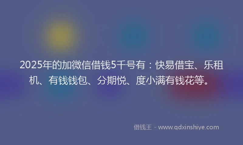 2025年的加微信借钱5千号有：快易借宝、乐租机、有钱钱包、分期悦、度小满有钱花等。
