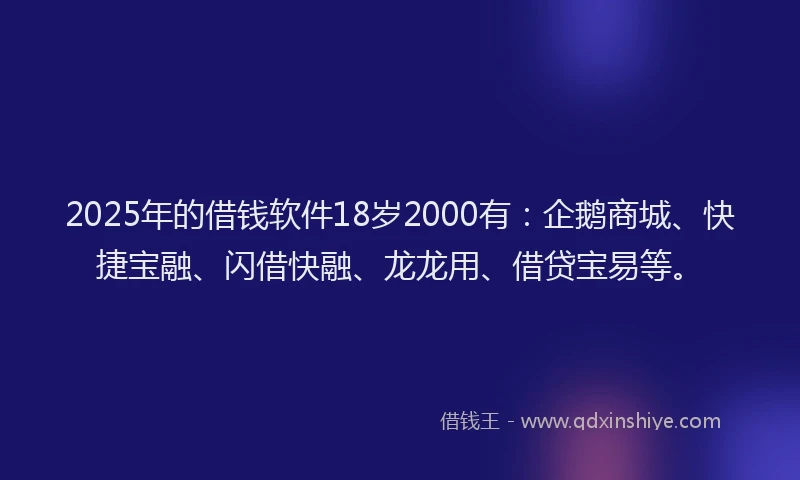 2025年的借钱软件18岁2000有：企鹅商城、快捷宝融、闪借快融、龙龙用、借贷宝易等。