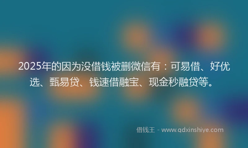 2025年的因为没借钱被删微信有：可易借、好优选、甄易贷、钱速借融宝、现金秒融贷等。