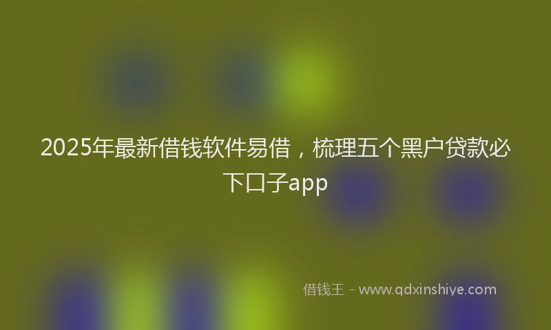 2025年最新借钱软件易借，梳理五个黑户贷款必下口子app