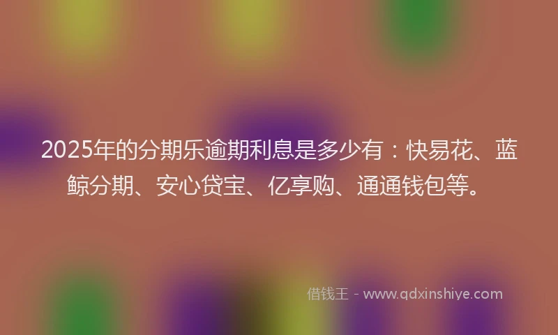 2025年的分期乐逾期利息是多少有：快易花、蓝鲸分期、安心贷宝、亿享购、通通钱包等。