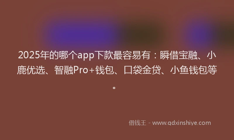 2025年的哪个app下款最容易有：瞬借宝融、小鹿优选、智融Pro+钱包、口袋金贷、小鱼钱包等。