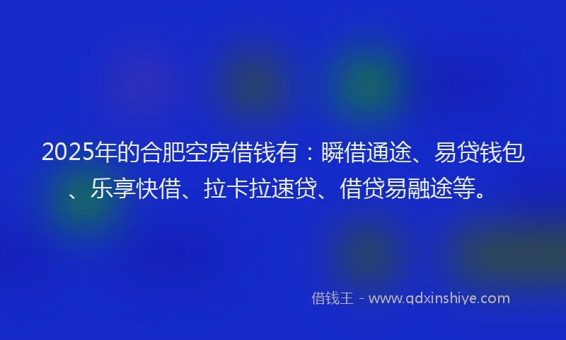 2025年的合肥空房借钱有：瞬借通途、易贷钱包、乐享快借、拉卡拉速贷、借贷易融途等。