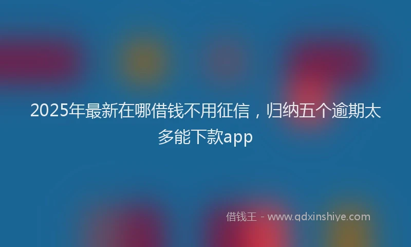 2025年最新在哪借钱不用征信，归纳五个逾期太多能下款app