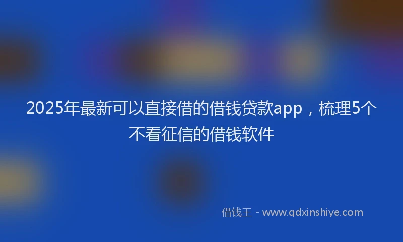 2025年最新可以直接借的借钱贷款app，梳理5个不看征信的借钱软件