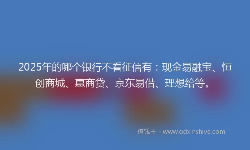 2025年的哪个银行不看征信有：现金易融宝、恒创商城、惠商贷、京东易借、理想给等。