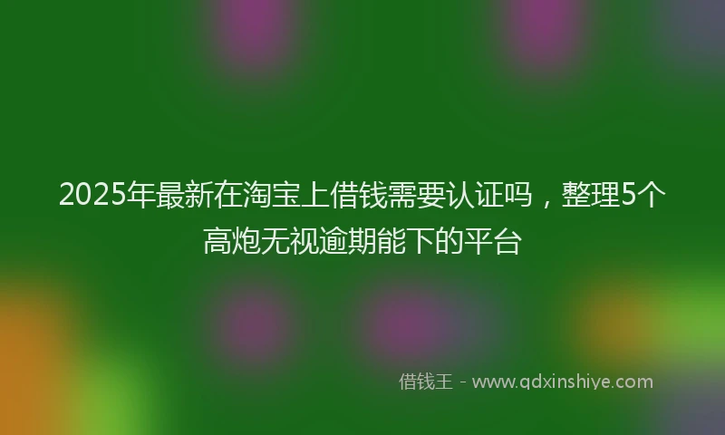 2025年最新在淘宝上借钱需要认证吗，整理5个高炮无视逾期能下的平台