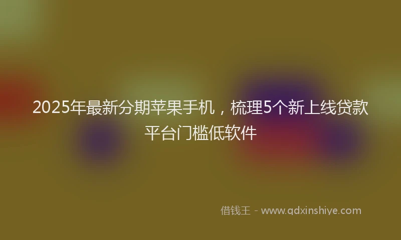 2025年最新分期苹果手机，梳理5个新上线贷款平台门槛低软件