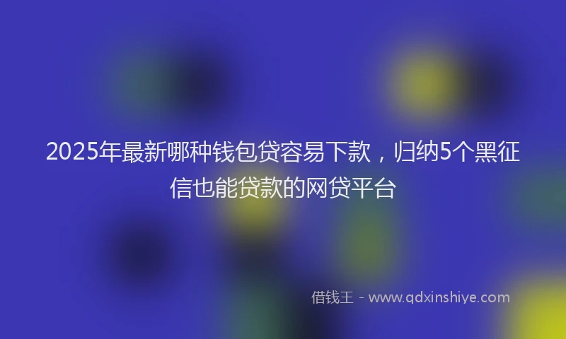 2025年最新哪种钱包贷容易下款，归纳5个黑征信也能贷款的网贷平台