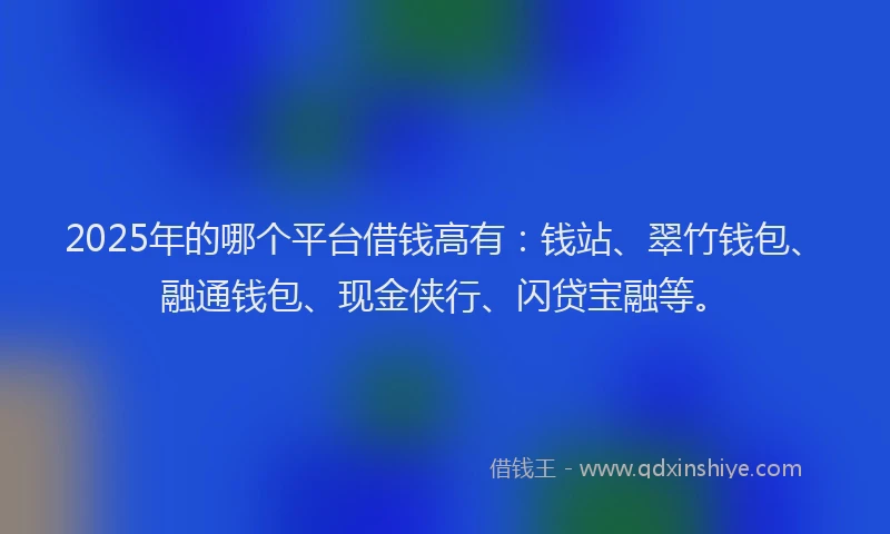 2025年的哪个平台借钱高有：钱站、翠竹钱包、融通钱包、现金侠行、闪贷宝融等。