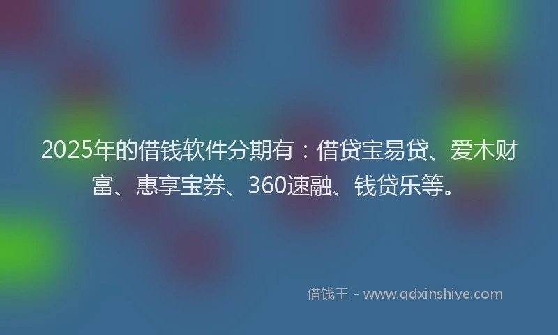 2025年的借钱软件分期有：借贷宝易贷、爱木财富、惠享宝券、360速融、钱贷乐等。