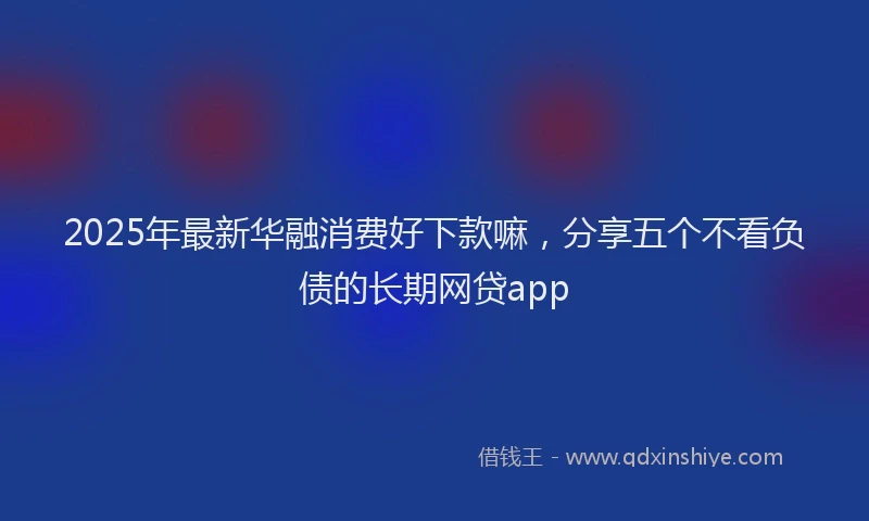 2025年最新华融消费好下款嘛，分享五个不看负债的长期网贷app