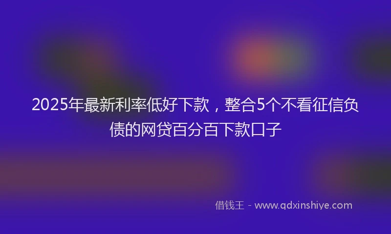 2025年最新利率低好下款，整合5个不看征信负债的网贷百分百下款口子