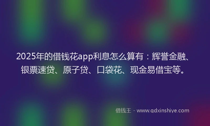 2025年的借钱花app利息怎么算有：辉誉金融、银票速贷、原子贷、口袋花、现金易借宝等。