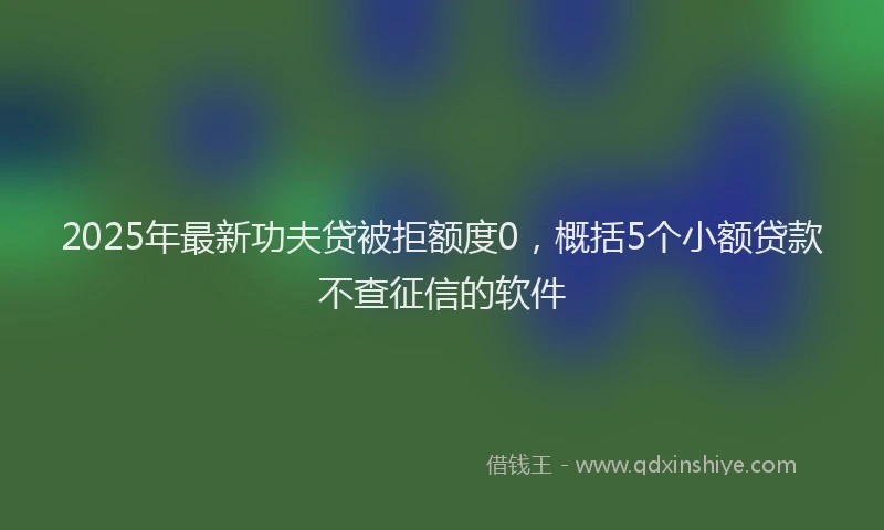 2025年最新功夫贷被拒额度0，概括5个小额贷款不查征信的软件