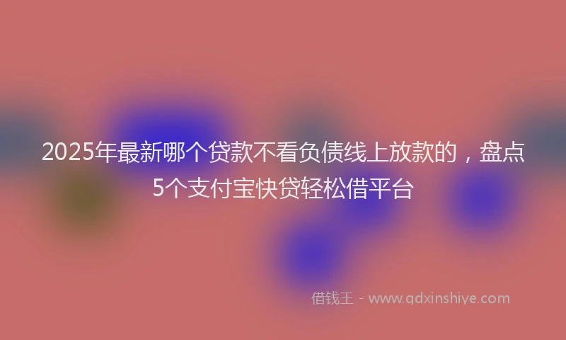 2025年最新哪个贷款不看负债线上放款的，盘点5个支付宝快贷轻松借平台