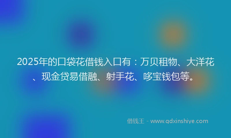 2025年的口袋花借钱入口有：万贝租物、大洋花、现金贷易借融、射手花、哆宝钱包等。