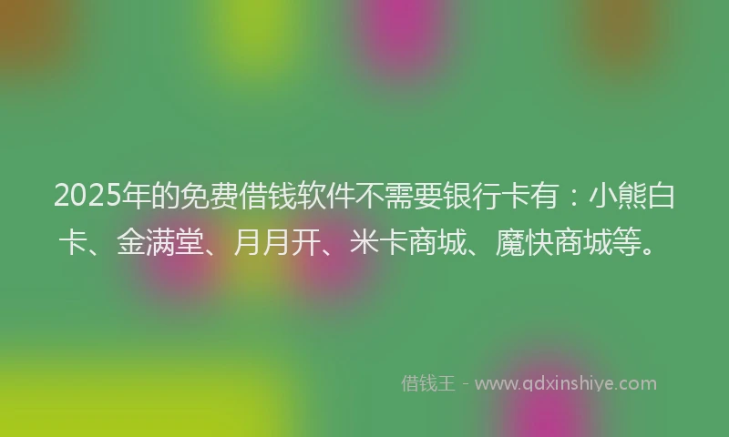 2025年的免费借钱软件不需要银行卡有：小熊白卡、金满堂、月月开、米卡商城、魔快商城等。