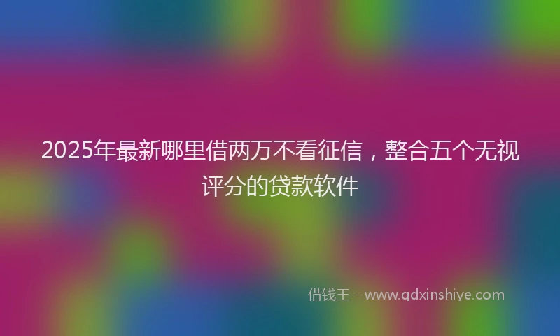 2025年最新哪里借两万不看征信，整合五个无视评分的贷款软件