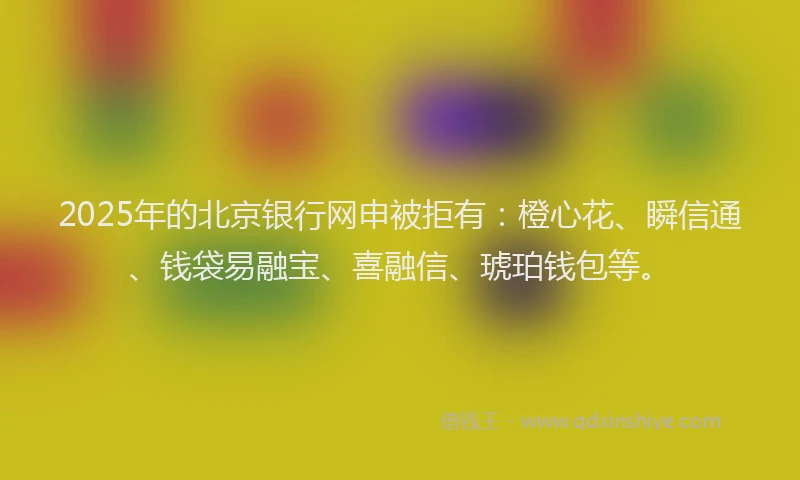 2025年的北京银行网申被拒有：橙心花、瞬信通、钱袋易融宝、喜融信、琥珀钱包等。