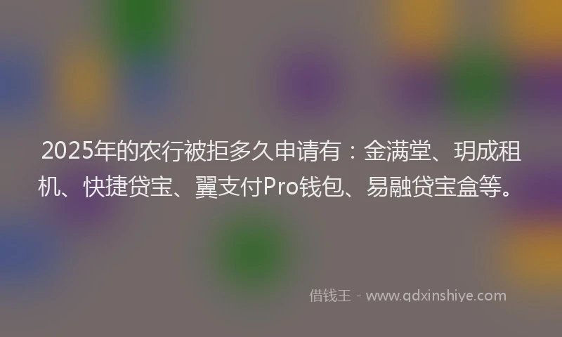 2025年的农行被拒多久申请有：金满堂、玥成租机、快捷贷宝、翼支付Pro钱包、易融贷宝盒等。