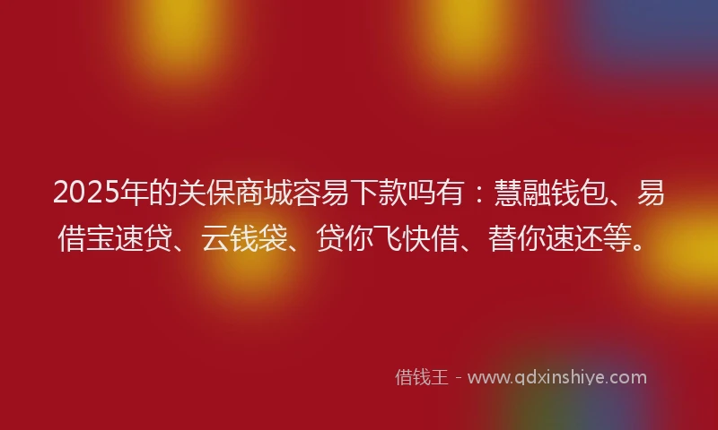 2025年的关保商城容易下款吗有：慧融钱包、易借宝速贷、云钱袋、贷你飞快借、替你速还等。