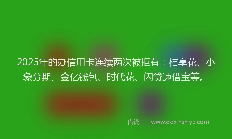 2025年的办信用卡连续两次被拒有：桔享花、小象分期、金亿钱包、时代花、闪贷速借宝等。