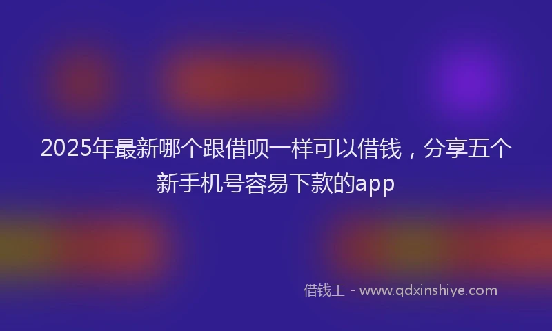 2025年最新哪个跟借呗一样可以借钱，分享五个新手机号容易下款的app