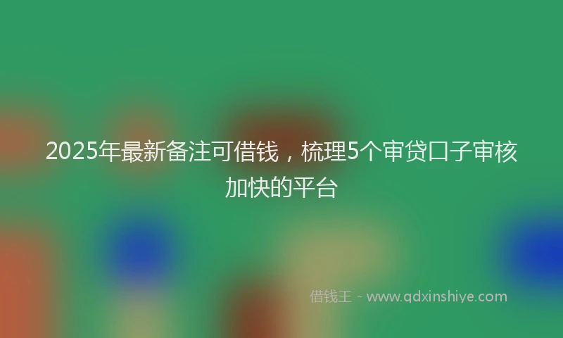 2025年最新备注可借钱，梳理5个审贷口子审核加快的平台