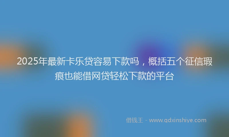 2025年最新卡乐贷容易下款吗，概括五个征信瑕疵也能借网贷轻松下款的平台