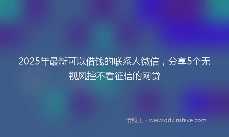 2025年最新可以借钱的联系人微信，分享5个无视风控不看征信的网贷