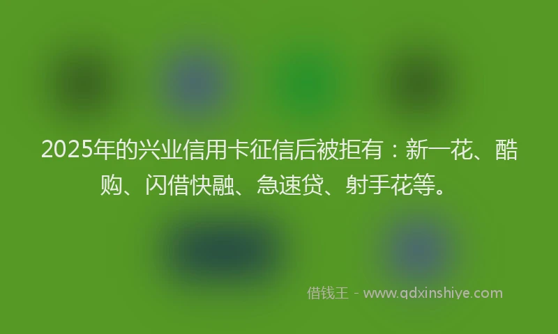 2025年的兴业信用卡征信后被拒有：新一花、酷购、闪借快融、急速贷、射手花等。