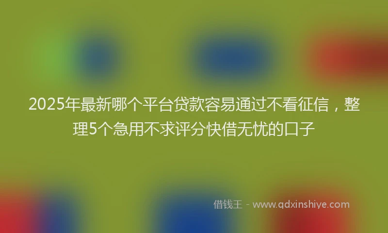 2025年最新哪个平台贷款容易通过不看征信，整理5个急用不求评分快借无忧的口子