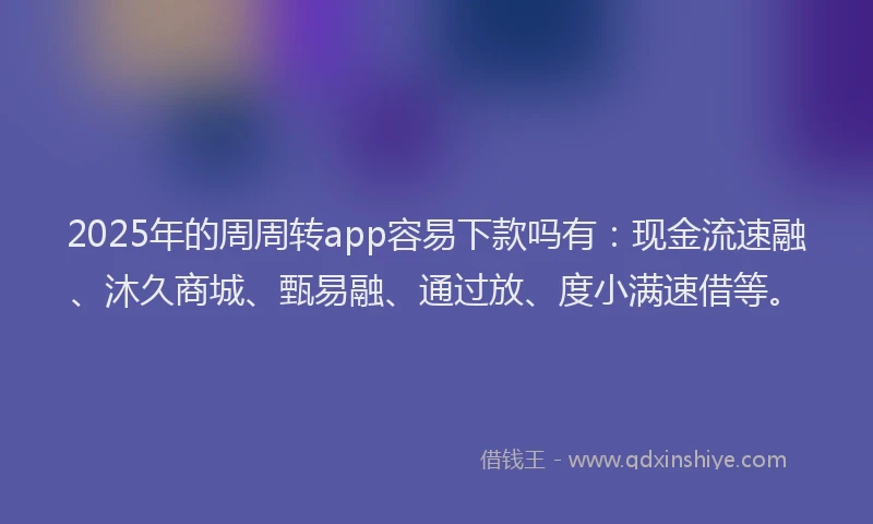 2025年的周周转app容易下款吗有：现金流速融、沐久商城、甄易融、通过放、度小满速借等。