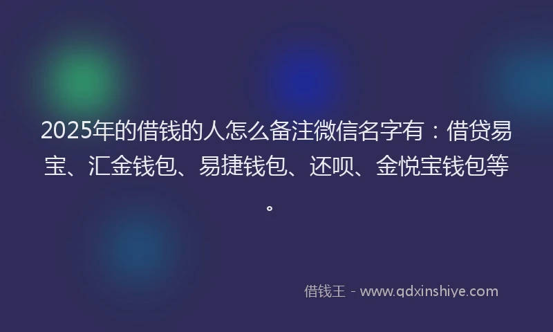 2025年的借钱的人怎么备注微信名字有：借贷易宝、汇金钱包、易捷钱包、还呗、金悦宝钱包等。