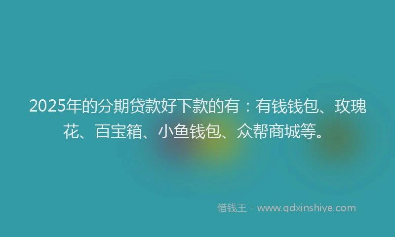 2025年的分期贷款好下款的有：有钱钱包、玫瑰花、百宝箱、小鱼钱包、众帮商城等。