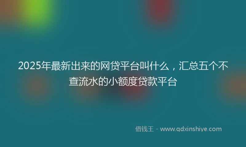 2025年最新出来的网贷平台叫什么，汇总五个不查流水的小额度贷款平台