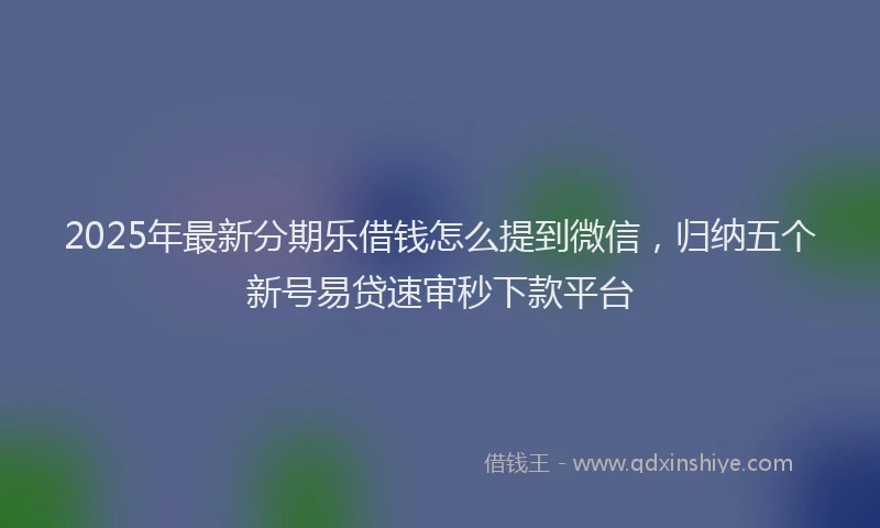 2025年最新分期乐借钱怎么提到微信，归纳五个新号易贷速审秒下款平台