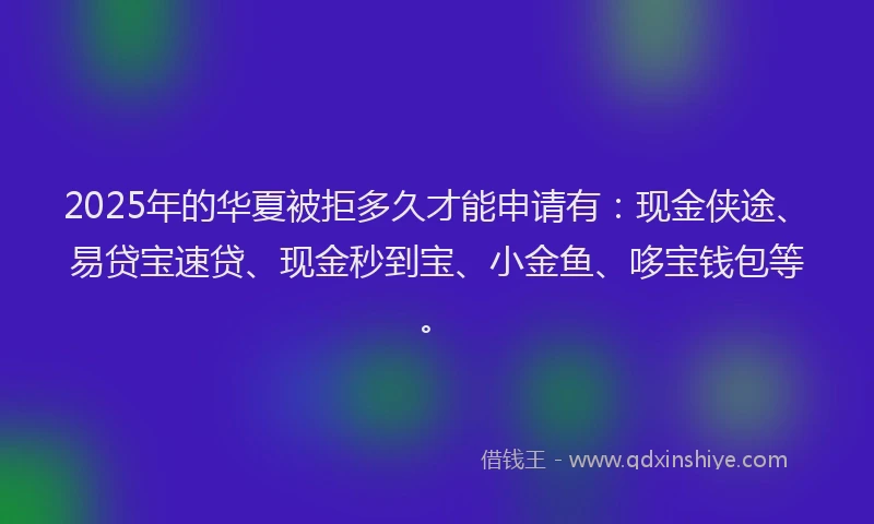 2025年的华夏被拒多久才能申请有：现金侠途、易贷宝速贷、现金秒到宝、小金鱼、哆宝钱包等。