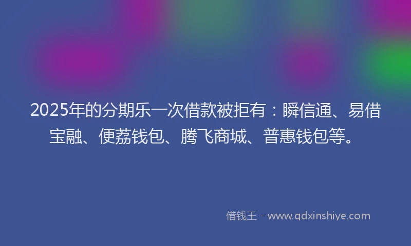 2025年的分期乐一次借款被拒有：瞬信通、易借宝融、便荔钱包、腾飞商城、普惠钱包等。