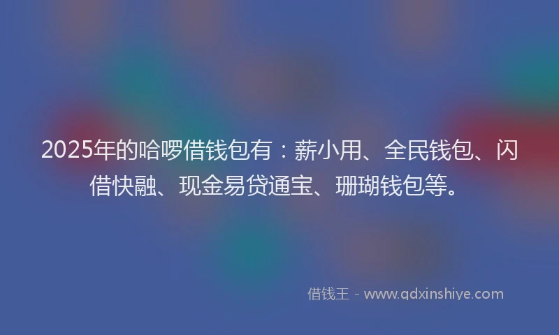 2025年的哈啰借钱包有：薪小用、全民钱包、闪借快融、现金易贷通宝、珊瑚钱包等。