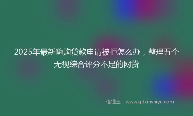 2025年最新嗨购贷款申请被拒怎么办，整理五个无视综合评分不足的网贷