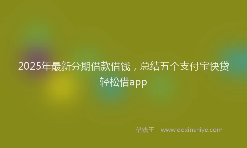 2025年最新分期借款借钱，总结五个支付宝快贷轻松借app