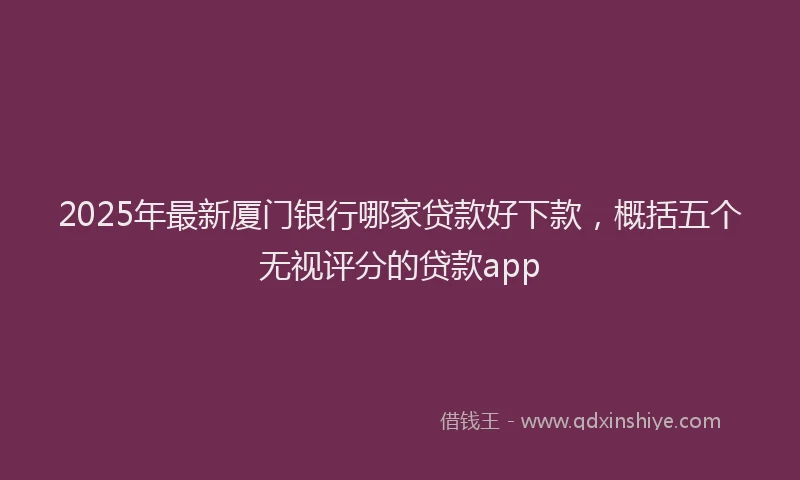 2025年最新厦门银行哪家贷款好下款，概括五个无视评分的贷款app