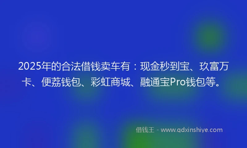 2025年的合法借钱卖车有：现金秒到宝、玖富万卡、便荔钱包、彩虹商城、融通宝Pro钱包等。