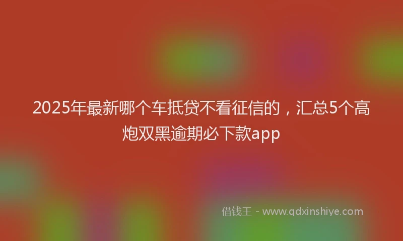 2025年最新哪个车抵贷不看征信的，汇总5个高炮双黑逾期必下款app