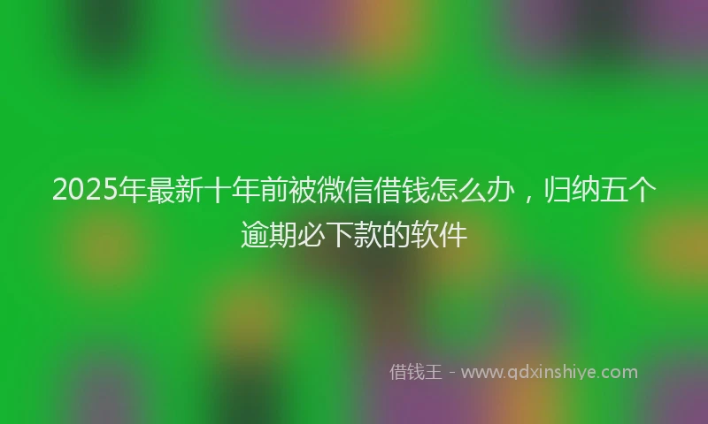2025年最新十年前被微信借钱怎么办，归纳五个逾期必下款的软件