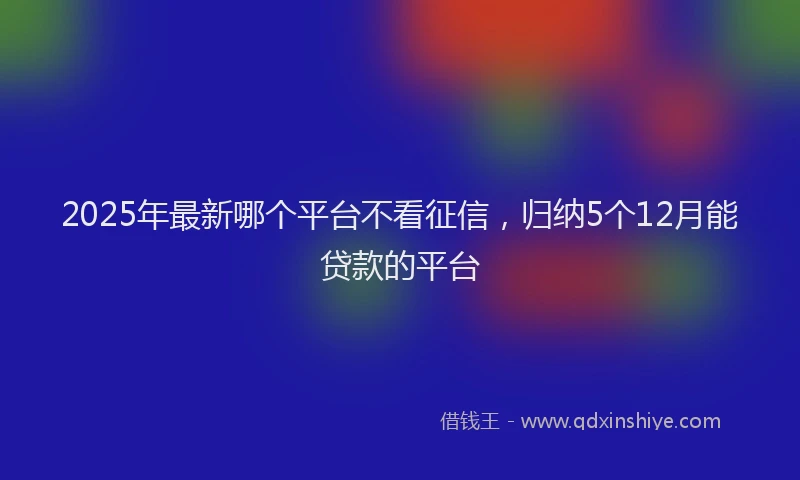 2025年最新哪个平台不看征信，归纳5个12月能贷款的平台